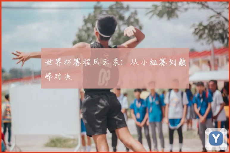 世界杯赛程风云录:从小组赛到巅峰对决
