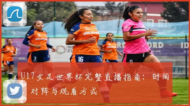 U17女足世界杯完整直播指南：时间、对阵与观看方式