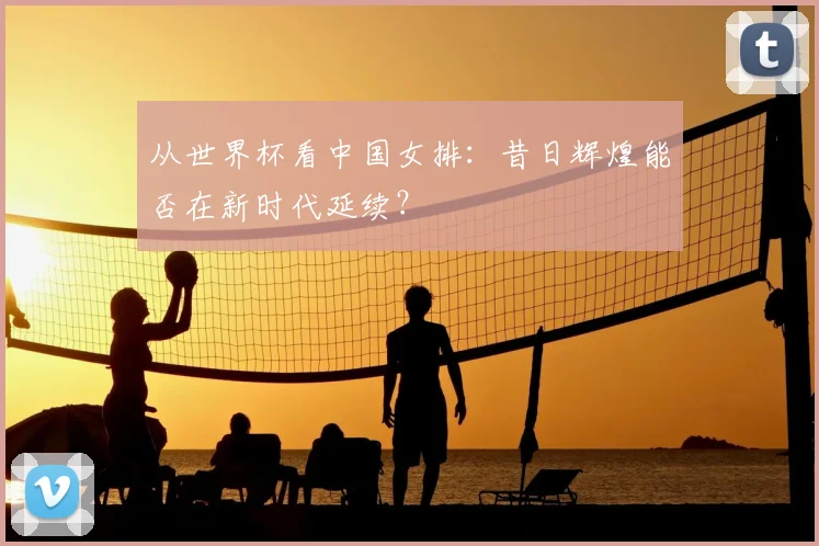 从世界杯看中国女排：昔日辉煌能否在新时代延续？