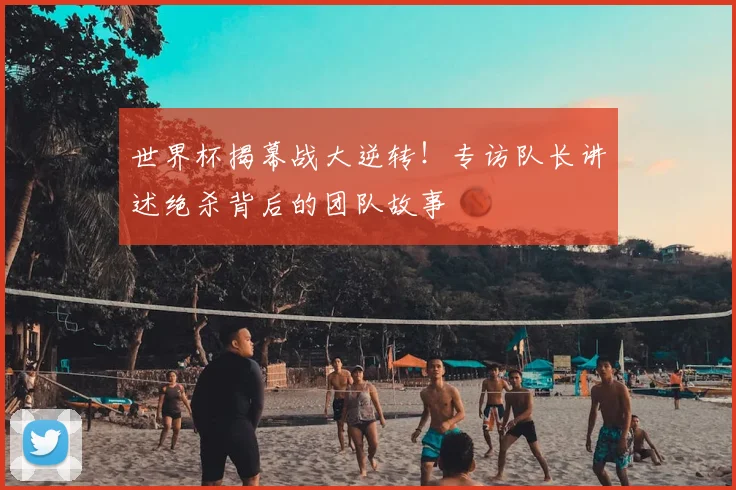 世界杯揭幕战大逆转！专访队长讲述绝杀背后的团队故事