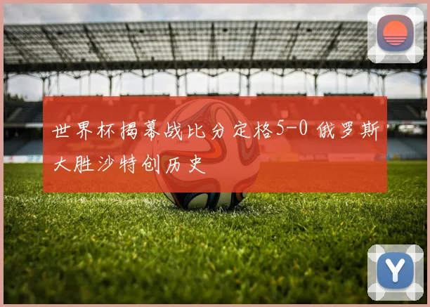 世界杯揭幕战比分定格5-0 俄罗斯大胜沙特创历史