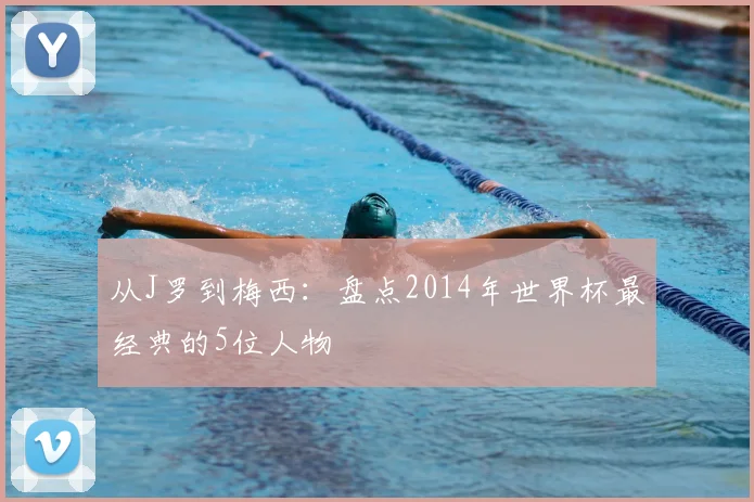 从J罗到梅西：盘点2014年世界杯最经典的5位人物