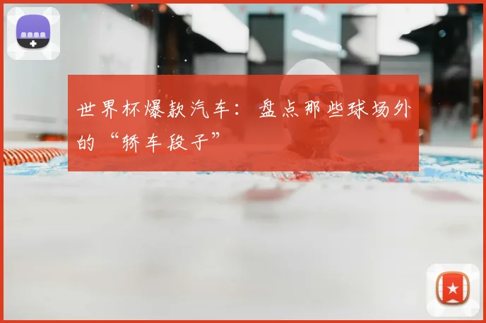 世界杯爆款汽车：盘点那些球场外的“轿车段子”