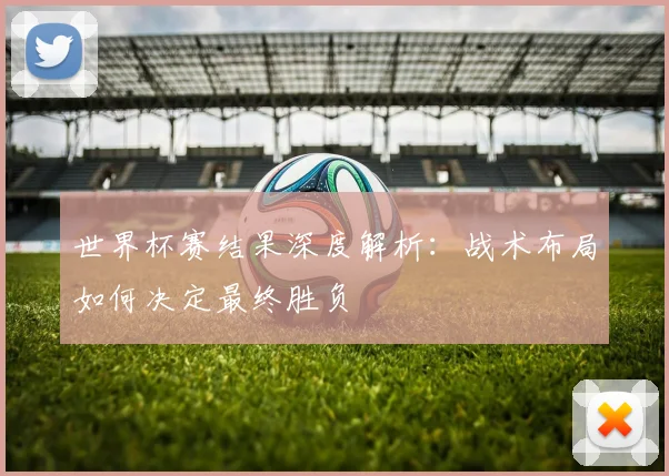 世界杯赛结果深度解析：战术布局如何决定最终胜负