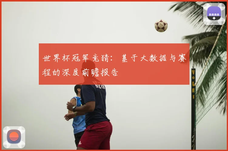 世界杯冠军竞猜：基于大数据与赛程的深度前瞻报告