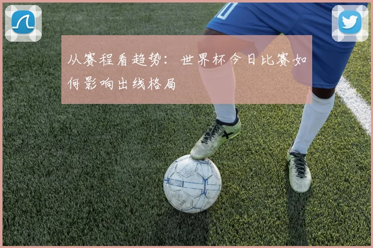 从赛程看趋势：世界杯今日比赛如何影响出线格局