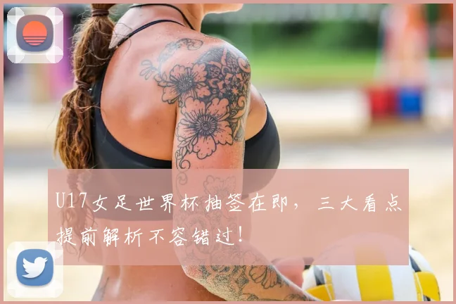 U17女足世界杯抽签在即，三大看点提前解析不容错过！