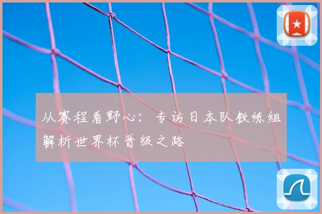 从赛程看野心:专访日本队教练组解析世界杯晋级之路
