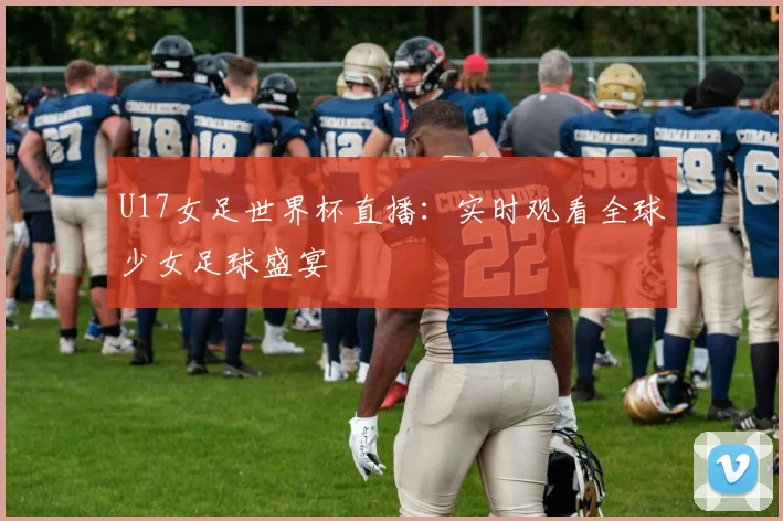 U17女足世界杯直播：实时观看全球少女足球盛宴