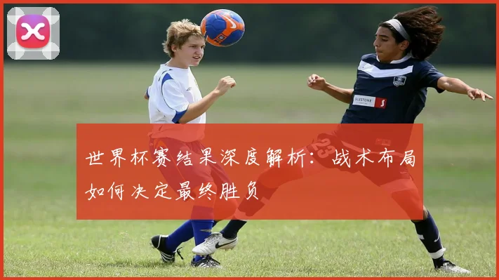 世界杯赛结果深度解析：战术布局如何决定最终胜负
