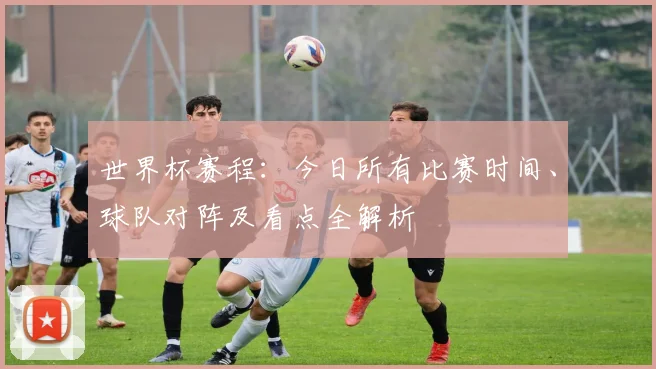 世界杯赛程：今日所有比赛时间、球队对阵及看点全解析