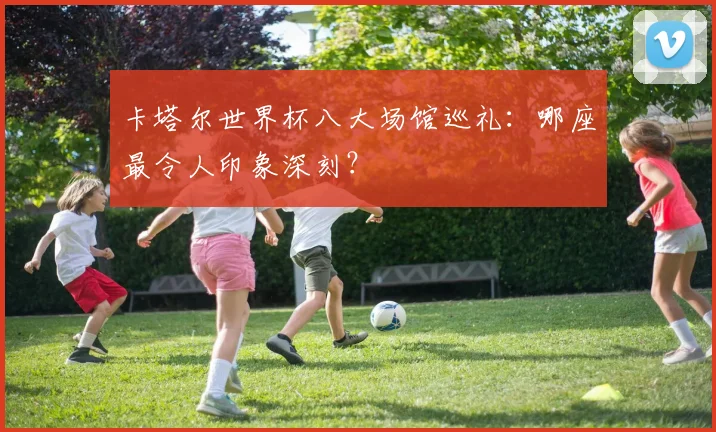 卡塔尔世界杯八大场馆巡礼：哪座最令人印象深刻？